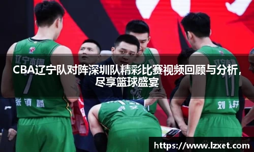 CBA辽宁队对阵深圳队精彩比赛视频回顾与分析，尽享篮球盛宴